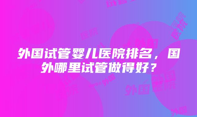 外国试管婴儿医院排名，国外哪里试管做得好？