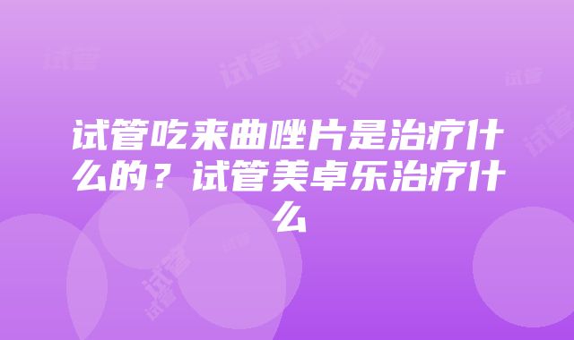 试管吃来曲唑片是治疗什么的？试管美卓乐治疗什么