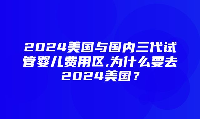 2024美国与国内三代试管婴儿费用区,为什么要去2024美国？