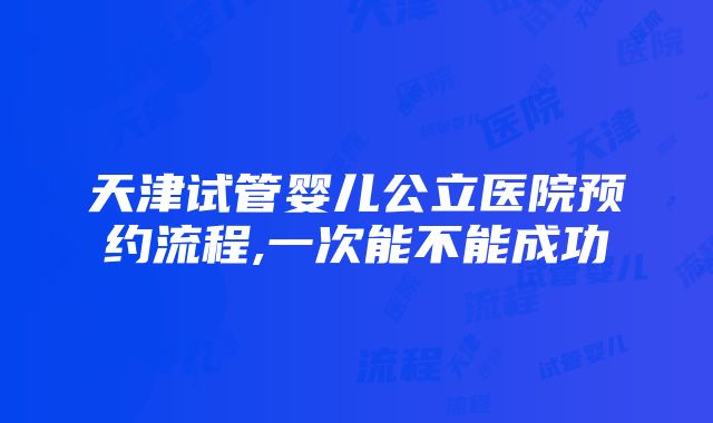 天津试管婴儿公立医院预约流程,一次能不能成功