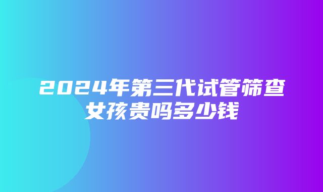 2024年第三代试管筛查女孩贵吗多少钱