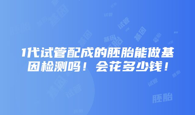 1代试管配成的胚胎能做基因检测吗！会花多少钱！