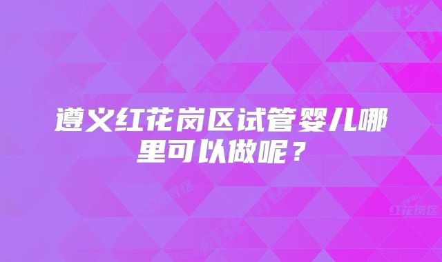 遵义红花岗区试管婴儿哪里可以做呢？