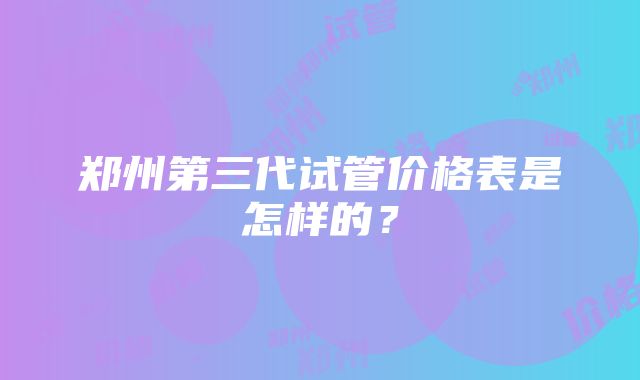 郑州第三代试管价格表是怎样的？