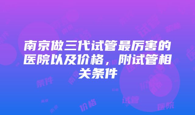 南京做三代试管最厉害的医院以及价格，附试管相关条件