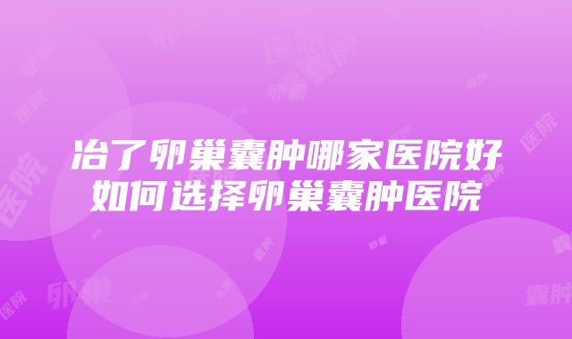 冶了卵巢囊肿哪家医院好如何选择卵巢囊肿医院