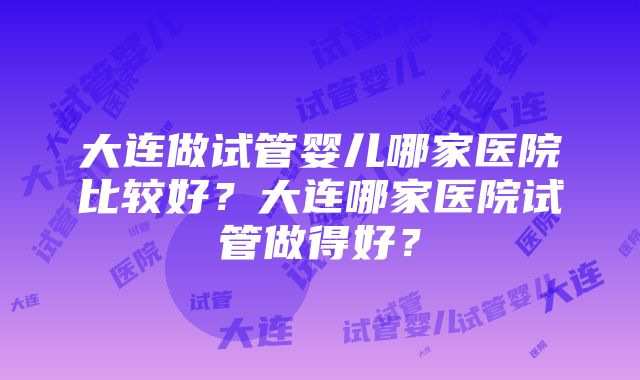 大连做试管婴儿哪家医院比较好？大连哪家医院试管做得好？