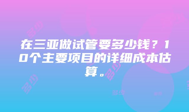 在三亚做试管要多少钱？10个主要项目的详细成本估算。