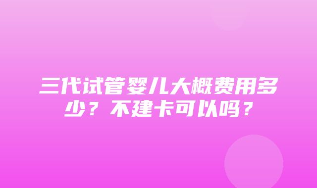 三代试管婴儿大概费用多少？不建卡可以吗？