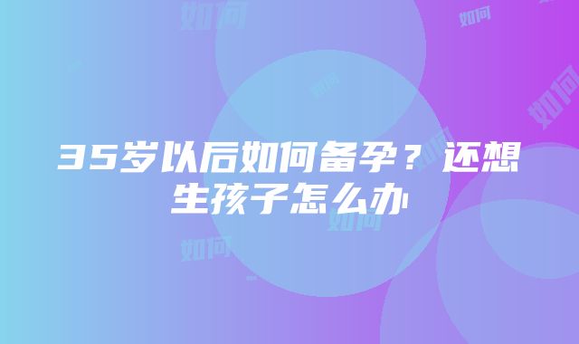 35岁以后如何备孕？还想生孩子怎么办