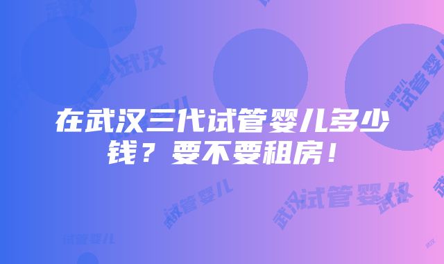 在武汉三代试管婴儿多少钱？要不要租房！