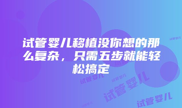 试管婴儿移植没你想的那么复杂，只需五步就能轻松搞定