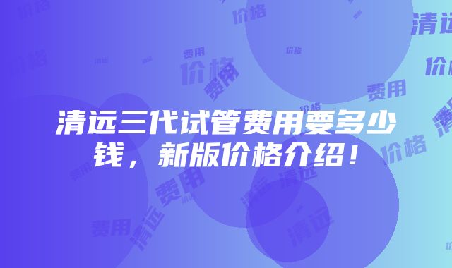 清远三代试管费用要多少钱，新版价格介绍！