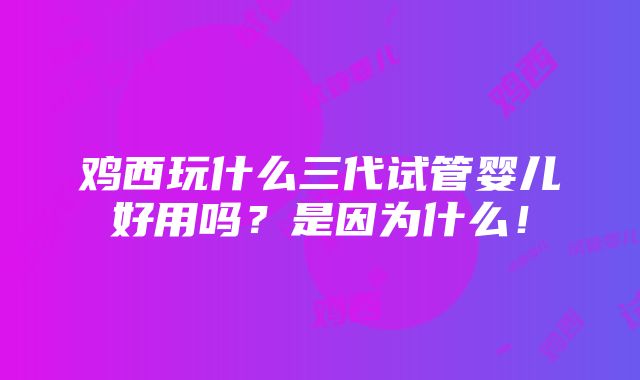 鸡西玩什么三代试管婴儿好用吗？是因为什么！