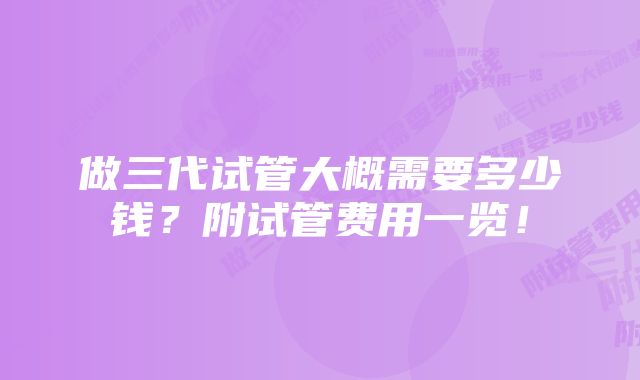 做三代试管大概需要多少钱？附试管费用一览！