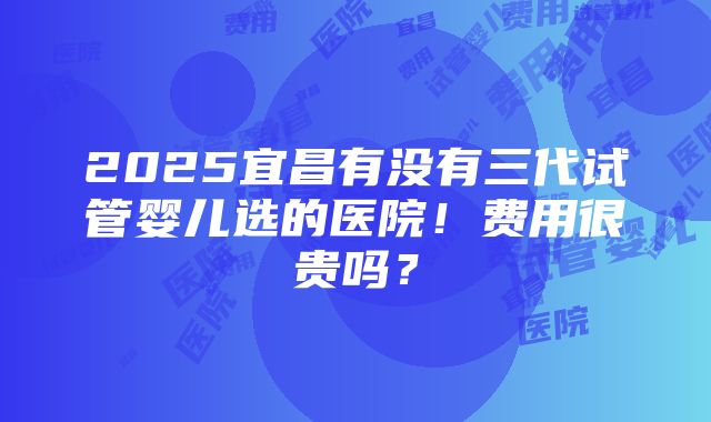 2025宜昌有没有三代试管婴儿选的医院！费用很贵吗？