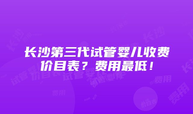 长沙第三代试管婴儿收费价目表？费用最低！