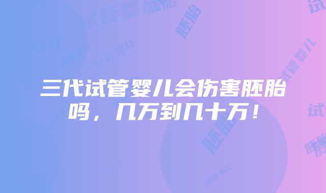 三代试管婴儿会伤害胚胎吗，几万到几十万！