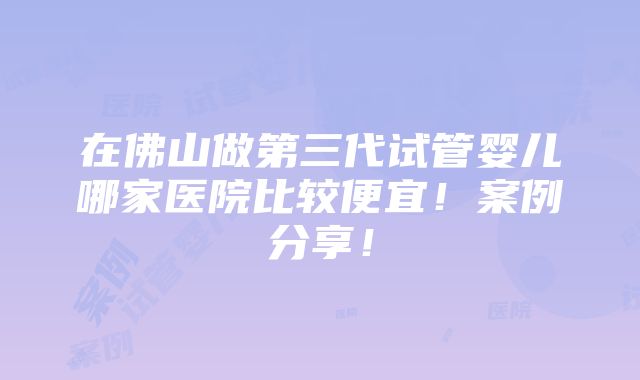 在佛山做第三代试管婴儿哪家医院比较便宜！案例分享！