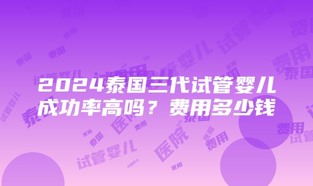 2024泰国三代试管婴儿成功率高吗？费用多少钱