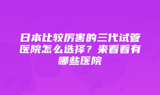 日本比较厉害的三代试管医院怎么选择？来看看有哪些医院