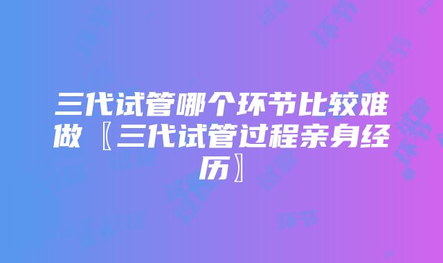 三代试管哪个环节比较难做〖三代试管过程亲身经历〗