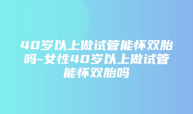 40岁以上做试管能怀双胎吗-女性40岁以上做试管能怀双胎吗