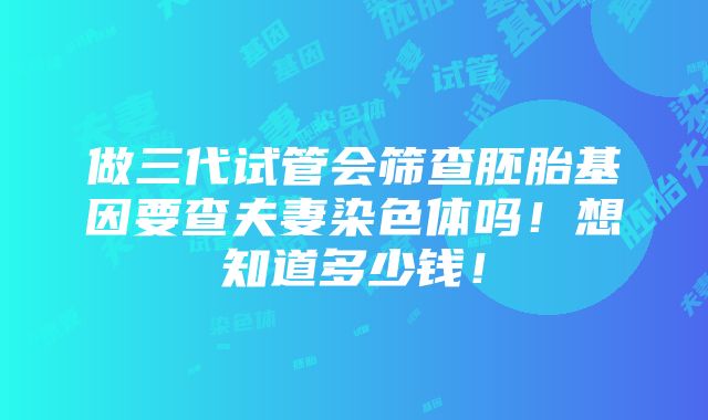 做三代试管会筛查胚胎基因要查夫妻染色体吗！想知道多少钱！