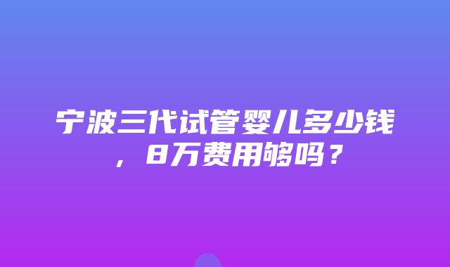 宁波三代试管婴儿多少钱，8万费用够吗？