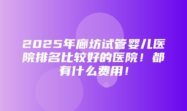 2025年廊坊试管婴儿医院排名比较好的医院！都有什么费用！