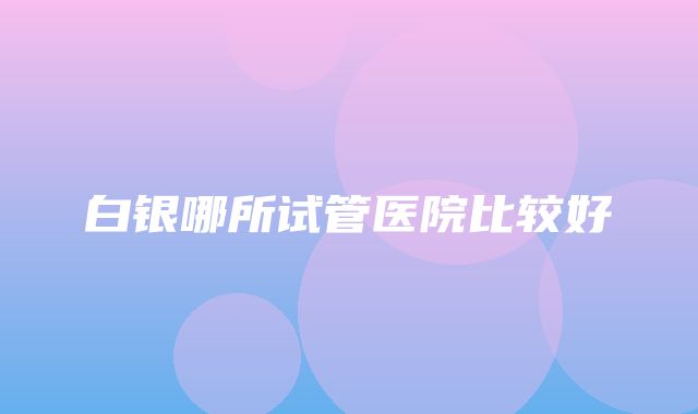 白银哪所试管医院比较好