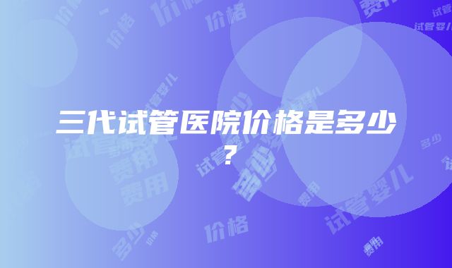 三代试管医院价格是多少？