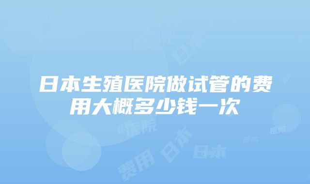 日本生殖医院做试管的费用大概多少钱一次