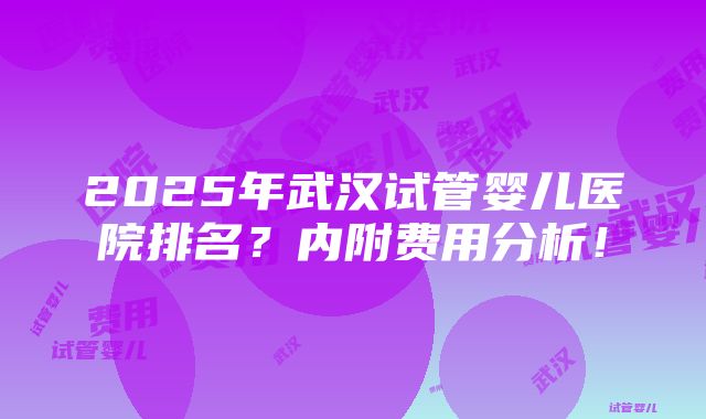 2025年武汉试管婴儿医院排名？内附费用分析！