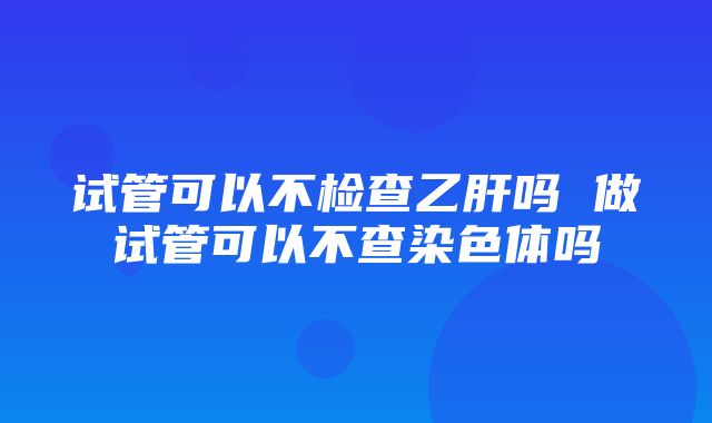 试管可以不检查乙肝吗 做试管可以不查染色体吗