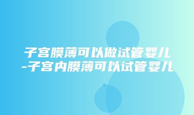 子宫膜薄可以做试管婴儿-子宫内膜薄可以试管婴儿