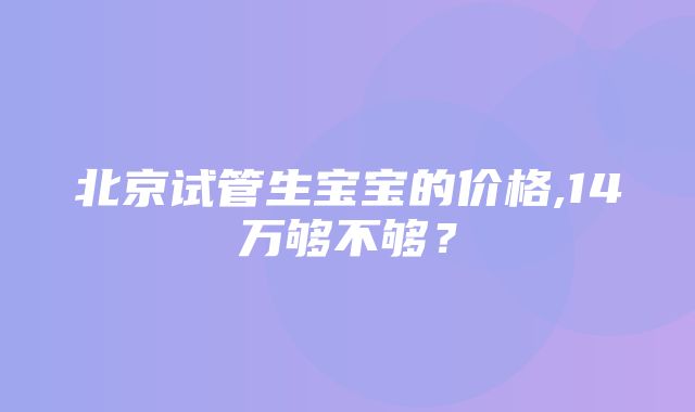 北京试管生宝宝的价格,14万够不够？