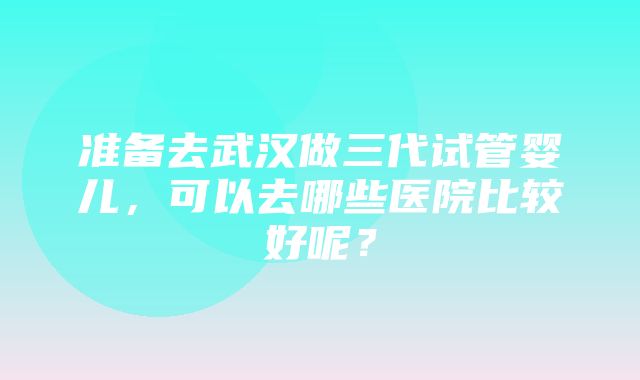 准备去武汉做三代试管婴儿，可以去哪些医院比较好呢？