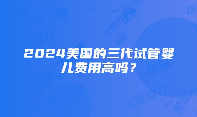 2024美国的三代试管婴儿费用高吗？