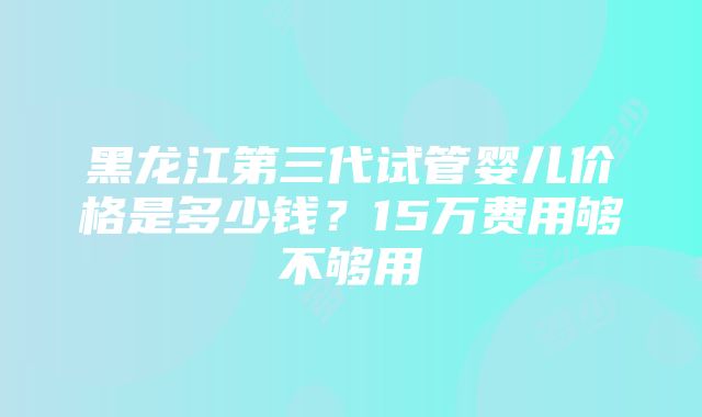 黑龙江第三代试管婴儿价格是多少钱？15万费用够不够用