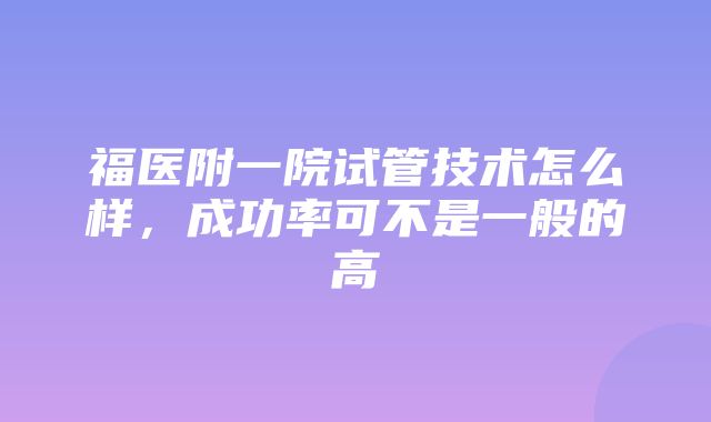 福医附一院试管技术怎么样，成功率可不是一般的高