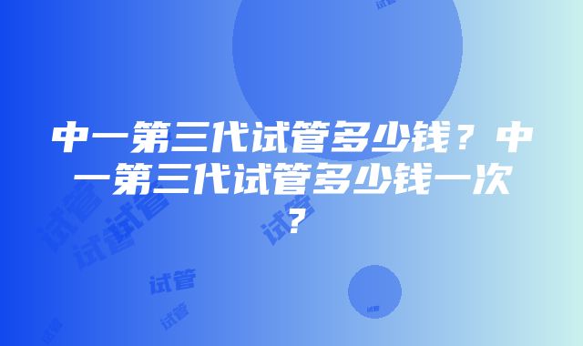 中一第三代试管多少钱？中一第三代试管多少钱一次？