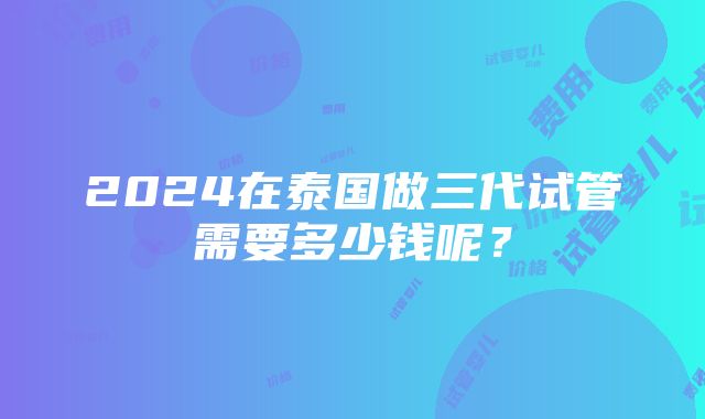 2024在泰国做三代试管需要多少钱呢？