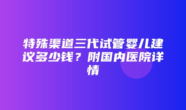 特殊渠道三代试管婴儿建议多少钱？附国内医院详情