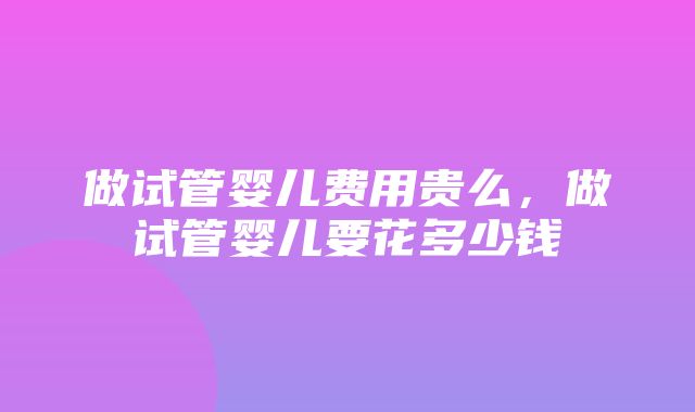 做试管婴儿费用贵么，做试管婴儿要花多少钱