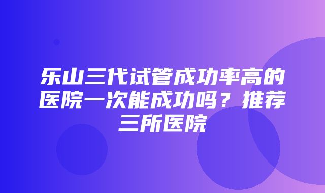 乐山三代试管成功率高的医院一次能成功吗？推荐三所医院