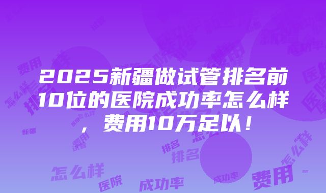 2025新疆做试管排名前10位的医院成功率怎么样，费用10万足以！