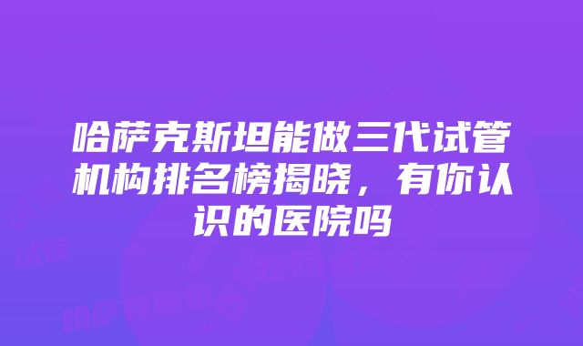 哈萨克斯坦能做三代试管机构排名榜揭晓，有你认识的医院吗