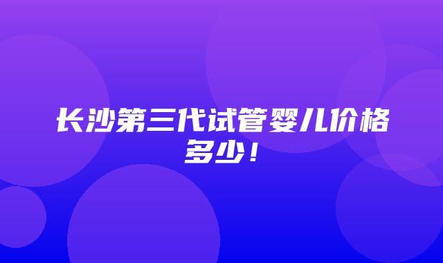 长沙第三代试管婴儿价格多少！