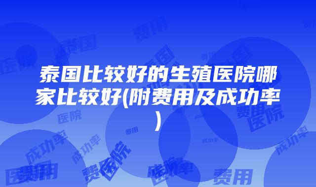 泰国比较好的生殖医院哪家比较好(附费用及成功率)